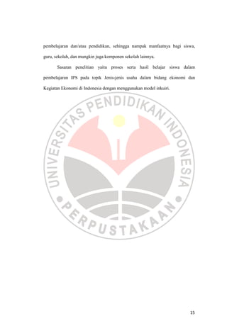 15
pembelajaran dan/atau pendidikan, sehingga nampak manfaatnya bagi siswa,
guru, sekolah, dan mungkin juga komponen sekolah lainnya.
Sasaran penelitian yaitu proses serta hasil belajar siswa dalam
pembelajaran IPS pada topik Jenis-jenis usaha dalam bidang ekonomi dan
Kegiatan Ekonomi di Indonesia dengan menggunakan model inkuiri.
 