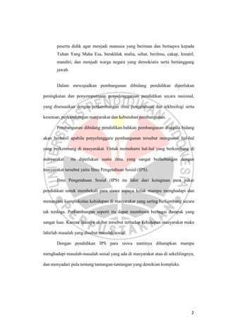 2
peserta didik agar menjadi manusia yang beriman dan bertaqwa kepada
Tuhan Yang Maha Esa, berakhlak mulia, sehat, berilmu, cakap, kreatif,
mandiri, dan menjadi warga negara yang demokratis serta bertanggung
jawab.
Dalam mewujudkan pembangunan dibidang pendidikan diperlukan
peningkatan dan penyempurnaan penyelenggaraan pendidikan secara nasional,
yang disesuaikan dengan perkembangan ilmu pengetahuan dan tekhnologi serta
kesenian, perkembangan masyarakat dan kebutuhan pembangunan.
Pembangunan dibidang pendidikan.bahkan pembangunan disegala bidang
akan berhasil apabila penyelenggara pembangunan tersebut menguasai hal-hal
yang berkembang di masyarakat. Untuk memahami hal-hal yang berkembang di
masyarakat itu diperlukan suatu ilmu yang sangat berhubungan dengan
masyarakat tersebut yaitu Ilmu Pengetahuan Sosial (IPS).
Ilmu Pengetahuan Sosial (IPS) itu lahir dari keinginan para pakar
pendidikan untuk membekali para siswa supaya kelak mampu menghadapi dan
menangani kompleksitas kehidupan di masyarakat yang sering berkembang secara
tak terduga. Perkembangan seperti itu dapat membawa berbagai dampak yang
sangat luas. Karena luasnya akibat tersebut terhadap kehidupan masyarakat maka
lahirlah masalah yang disebut masalah sosial.
Dengan pendidikan IPS para siswa nantinya diharapkan mampu
menghadapi masalah-masalah sosial yang ada di masyarakat atau di sekelilingnya,
dan menyadari pula tentang tantangan-tantangan yang demikian kompleks.
 