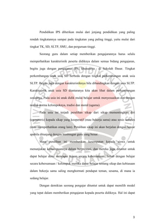 3
Pendidikan IPS diberikan mulai dari jenjang pendidikan yang paling
rendah tingkatannya sampai pada tingkatan yang paling tinggi, yaitu mulai dari
tingkat TK, SD, SLTP, SMU, dan perguruan tinggi.
Seorang guru dalam setiap memberikan pengajarannya harus selalu
memperhatikan karakteristik peserta didiknya dalam semua bidang pengajaran,
begitu juga dengan pengajaran IPS, khususnya di Sekolah Dasar. Tingkat
perkembangan anak usia SD berbeda dengan tingkat perkembangan anak usia
SLTP. Begitu juga dengan karakteristiknya bila dibandingkan dengan usia SLTP.
Karakteristik anak usia SD diantaranya kita akan lihat dalam perkembangan
sosialnya. Pada usia ini anak didik mulai belajar untuk menyesuaikan diri dengan
norma-norma kelompoknya, tradisi dan moral (agama).
Pada usia ini terjadi peralihan sikap dari sikap mementingkan diri
(egosentris) kepada sikap yang kooperatif (mau bekerja sama) atau sosio sentries
(mau memperhatikan orang lain). Peralihan sikap ini akan berjalan dengan lancar
apabila ditunjang dengan bimbingan guru yang benar.
Masa peralihan ini memberikan kesempatan kepada siswa untuk
menunjukan kemampuannya dalam berprestasi, dan mereka juga dituntut untuk
dapat belajar demi mencapai tujuan secara kebersamaan. Sebab dengan belajar
secara kebersamaan / kelompok mereka dapat belajar tentang sikap dan kebiasaan
dalam bekerja sama saling menghormati pendapat teman, sesama, di mana ia
sedang belajar.
Dengan demikian seorang pengajar dituntut untuk dapat memilih model
yang tepat dalam memberikan pengajaran kepada peserta didiknya. Hal ini dapat
 