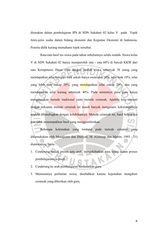 4
dirasakan dalam pembelajaran IPS di SDN Sukahati 02 kelas V pada Topik
Jenis-jenis usaha dalam bidang ekonomi dan Kegiatan Ekonomi di Indonesia.
Peserta didik kurang memahami topik tersebut.
Rata-rata hasil tes siswa pada tahun sebelumnya selalu rendah. Siswa kelas
V di SDN Sukahati 02 hanya memperoleh rata - rata 60% di bawah KKM dari
satu Kompetensi Dasar (60) dengan jumlah siswa sebanyak 38 orang yang
mendapatkan nilai kategori baik sekali hanya mencapai 10%, nilai baik 10%, nilai
yang lebih dari cukup 20%, yang mendapatkan nilai cukup 20%, dan yang
mendapatkan nilai kurang sebanyak 40%. Pada umumnya para guru hanya
menggunakan metode tradisonal yaitu metode ceramah. Apabila kita cermati
dengan seksama metode ceramah ini masih banyak mengalami kekurangannya
apabila dibandingkan dengan kelebihannya. Metode ceramah ini, hasil belajarnya
pun tidak menampakkan hasil yang menggembirakan.
Beberapa kelemahan yang terdapat pada metode ceramah yang
dikemukakan oleh Moedjiono dan Dimyati, M. (Gilstrap dan Martin, 1993 : 31)
diantaranya, yaitu :
1. Cenderung terjadi proses satu arah, mengakibatkan para siswa dalam proses
pembelajarannya pasif.
2. Cenderung ke arah pembelajaran berdasarkan guru.
3. Menurunnya perhatian siswa, disebabkan karena kejenuhan mengikuti
ceramah yang diberikan oleh guru.
 