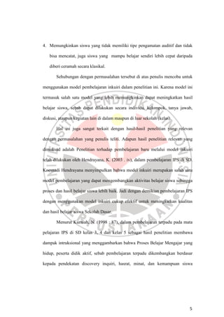 5
4. Memungkinkan siswa yang tidak memiliki tipe pengamatan auditif dan tidak
bisa mencatat, juga siswa yang mampu belajar sendiri lebih cepat daripada
diberi ceramah secara klasikal.
Sehubungan dengan permasalahan tersebut di atas penulis mencoba untuk
menggunakan model pembelajaran inkuiri dalam penelitian ini. Karena model ini
termasuk salah satu model yang lebih memungkinkan dapat meningkatkan hasil
belajar siswa, sebab dapat dilakukan secara individu, kelompok, tanya jawab,
diskusi, ataupun kegiatan lain di dalam maupun di luar sekolah (kelas).
Hal ini juga sangat terkait dengan hasil-hasil penelitian yang relevan
dengan permasalahan yang penulis teliti. Adapun hasil penelitian relevan yang
dimaksud adalah Penelitian terhadap pembelajaran baru melalui model inkuiri
telah dilakukan oleh Hendrayana, K. (2003 . iv), dalam pembelajaran IPS di SD.
Koesnadi Hendrayana menyimpulkan bahwa model inkuiri merupakan salah satu
model pembelajaran yang dapat mengembangkan aktivitas belajar siswa sehingga
proses dan hasil belajar siswa lebih baik. Jadi dengan demikian pembelajaran IPS
dengan menggunakan model inkuiri cukup efektif untuk meningkatkan kualitas
dan hasil belajar siswa Sekolah Dasar.
Menurut Kurniah, N. (1998 : 87), dalam pembelajaran terpadu pada mata
pelajaran IPS di SD kelas 3, 4 dan kelas 5 sebagai hasil penelitian membawa
dampak intruksional yang menggambarkan bahwa Proses Belajar Mengajar yang
hidup, peserta didik aktif, sebab pembelajaran terpadu dikembangkan berdasar
kepada pendekatan discovery inquiri, hasrat, minat, dan kemampuan siswa
 