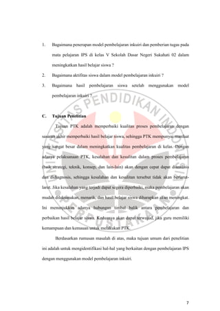 7
1. Bagaimana penerapan model pembelajaran inkuiri dan pemberian tugas pada
mata pelajaran IPS di kelas V Sekolah Dasar Negeri Sukahati 02 dalam
meningkatkan hasil belajar siswa ?
2. Bagaimana aktifitas siswa dalam model pembelajaran inkuiri ?
3. Bagaimana hasil pembelajaran siswa setelah menggunakan model
pembelajaran inkuiri ?
C. Tujuan Penelitian
Tujuan PTK adalah memperbaiki kualitas proses pembelajaran dengan
sasaran akhir memperbaiki hasil belajar siswa, sehingga PTK mempunyai manfaat
yang sangat besar dalam meningkatkan kualitas pembelajaran di kelas. Dengan
adanya pelaksanaan PTK, kesalahan dan kesulitan dalam proses pembelajaran
(baik strategi, teknik, konsep, dan lain-lain) akan dengan cepat dapat dianalisis
dan didiagnosis, sehingga kesalahan dan kesulitan tersebut tidak akan berlarut-
larut. Jika kesalahan yang terjadi dapat segera diperbaiki, maka pembelajaran akan
mudah dilaksanakan, menarik, dan hasil belajar siswa diharapkan akan meningkat.
Ini menunjukkan adanya hubungan timbal balik antara pembelajaran dan
perbaikan hasil belajar siswa. Keduanya akan dapat terwujud, jika guru memiliki
kemampuan dan kemauan untuk melakukan PTK.
Berdasarkan rumusan masalah di atas, maka tujuan umum dari penelitian
ini adalah untuk mengidentifikasi hal-hal yang berkaitan dengan pembelajaran IPS
dengan menggunakan model pembelajaran inkuiri.
 
