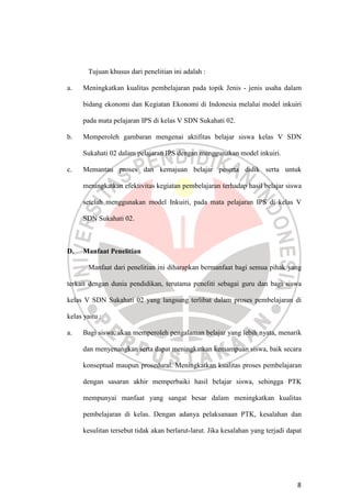 8
Tujuan khusus dari penelitian ini adalah :
a. Meningkatkan kualitas pembelajaran pada topik Jenis - jenis usaha dalam
bidang ekonomi dan Kegiatan Ekonomi di Indonesia melalui model inkuiri
pada mata pelajaran IPS di kelas V SDN Sukahati 02.
b. Memperoleh gambaran mengenai aktifitas belajar siswa kelas V SDN
Sukahati 02 dalam pelajaran IPS dengan menggunakan model inkuiri.
c. Memantau proses dan kemajuan belajar peserta didik serta untuk
meningkatkan efektivitas kegiatan pembelajaran terhadap hasil belajar siswa
setelah menggunakan model Inkuiri, pada mata pelajaran IPS di kelas V
SDN Sukahati 02.
D. Manfaat Penelitian
Manfaat dari penelitian ini diharapkan bermanfaat bagi semua pihak yang
terkait dengan dunia pendidikan, terutama peneliti sebagai guru dan bagi siswa
kelas V SDN Sukahati 02 yang langsung terlibat dalam proses pembelajaran di
kelas yaitu :
a. Bagi siswa, akan memperoleh pengalaman belajar yang lebih nyata, menarik
dan menyenangkan serta dapat meningkatkan kemampuan siswa, baik secara
konseptual maupun prosedural. Meningkatkan kualitas proses pembelajaran
dengan sasaran akhir memperbaiki hasil belajar siswa, sehingga PTK
mempunyai manfaat yang sangat besar dalam meningkatkan kualitas
pembelajaran di kelas. Dengan adanya pelaksanaan PTK, kesalahan dan
kesulitan tersebut tidak akan berlarut-larut. Jika kesalahan yang terjadi dapat
 