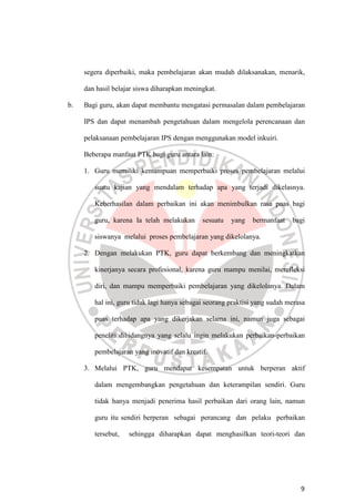 9
segera diperbaiki, maka pembelajaran akan mudah dilaksanakan, menarik,
dan hasil belajar siswa diharapkan meningkat.
b. Bagi guru, akan dapat membantu mengatasi permasalan dalam pembelajaran
IPS dan dapat menambah pengetahuan dalam mengelola perencanaan dan
pelaksanaan pembelajaran IPS dengan menggunakan model inkuiri.
Beberapa manfaat PTK bagi guru antara lain:
1. Guru memiliki kemampuan memperbaiki proses pembelajaran melalui
suatu kajian yang mendalam terhadap apa yang terjadi dikelasnya.
Keberhasilan dalam perbaikan ini akan menimbulkan rasa puas bagi
guru, karena Ia telah melakukan sesuatu yang bermanfaat bagi
siswanya melalui proses pembelajaran yang dikelolanya.
2. Dengan melakukan PTK, guru dapat berkembang dan meningkatkan
kinerjanya secara profesional, karena guru mampu menilai, merefleksi
diri, dan mampu memperbaiki pembelajaran yang dikelolanya. Dalam
hal ini, guru tidak lagi hanya sebagai seorang praktisi yang sudah merasa
puas terhadap apa yang dikerjakan selama ini, namun juga sebagai
peneliti dibidangnya yang selalu ingin melakukan perbaikan-perbaikan
pembelajaran yang inovatif dan kreatif.
3. Melalui PTK, guru mendapat kesempatan untuk berperan aktif
dalam mengembangkan pengetahuan dan keterampilan sendiri. Guru
tidak hanya menjadi penerima hasil perbaikan dari orang lain, namun
guru itu sendiri berperan sebagai perancang dan pelaku perbaikan
tersebut, sehingga diharapkan dapat menghasilkan teori-teori dan
 