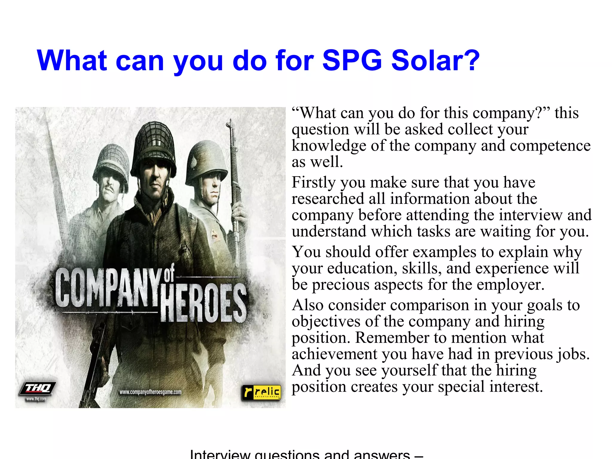 What can you do for SPG Solar?
“What can you do for this company?” this
question will be asked collect your
knowledge of the company and competence
as well.
Firstly you make sure that you have
researched all information about the
company before attending the interview and
understand which tasks are waiting for you.
You should offer examples to explain why
your education, skills, and experience will
be precious aspects for the employer.
Also consider comparison in your goals to
objectives of the company and hiring
position. Remember to mention what
achievement you have had in previous jobs.
And you see yourself that the hiring
position creates your special interest.
 