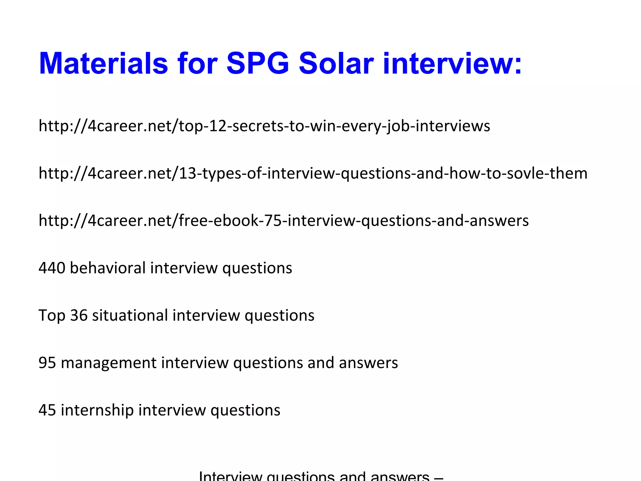Materials for SPG Solar interview:
http://4career.net/top-12-secrets-to-win-every-job-interviews
http://4career.net/13-types-of-interview-questions-and-how-to-sovle-them
http://4career.net/free-ebook-75-interview-questions-and-answers
440 behavioral interview questions
Top 36 situational interview questions
95 management interview questions and answers
45 internship interview questions
 