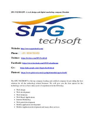 SPG TECHSOFT- A web design and digital marketing company,Mumbai
Website: http://www.spgtechsoft.com/
Phone: +91- 9594763453
Twitter: https://twitter.com/SPGTechSoft
Facebook: https://www.facebook.com/SPGTechsoftmum
G+: https://plus.google.com/+Spgtechsoft/about
Pintrest: https://www.pinterest.com/yogeshgirimumba/spg-techsoft/
The SPG TECHSOFT is the top company leading and certified company for providing the best
solution for all the technology related business. We will give you the best option for the
technology service as have many years of experienced in the following
 Web design
 Web development
 Web Solutions
 Web Based Applications
 Internet Marketing
 Web portal development
 Mobile application development
 Mobile Application development and many other services
 