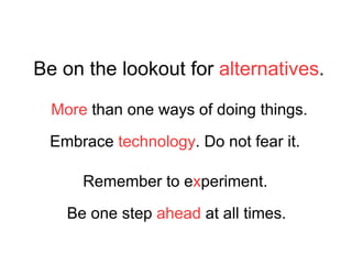 Be on the lookout for  alternatives . Embrace  technology . Do not fear it. Be one step  ahead  at all times. Remember to e x periment. More  than one ways of doing things. 