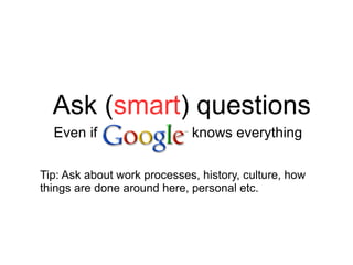 Ask ( smart ) questions Even if  knows everything Tip: Ask about work processes, history, culture, how things are done around here, personal etc. 