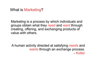A human activity directed at satisfying  needs  and  wants  through an exchange process. -  Kotler What is  Marketing ? Marketing is a process by which individuals and groups obtain what they  need  and  want  through creating, offering, and exchanging products of value with others. 