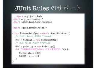 JUnit Rules
  import org.junit.Rule
import org.junit.rules.*
import spock.lang.Specification

import jggug.sample.rules.*

class TimeoutRuleSpec extends Specification {
	 // JUnit Rules       Timeout
	 @Rule timeout = new Timeout(5000)
	 //     Rules       PrintLog
	 @Rule printLog = new PrintLog()
	 def "                               "() {
	 	 Thread.sleep 4999
	 	 expect: 2 == 1+1
	 }
}
 