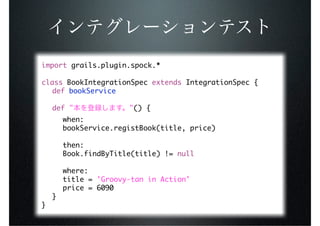 import grails.plugin.spock.*

class BookIntegrationSpec extends IntegrationSpec {
	 def bookService

	 def "                "() {
	   	   when:
	   	   bookService.registBook(title, price)
	   	
	   	   then:
	   	   Book.findByTitle(title) != null
	   	
	   	   where:
	   	   title = 'Groovy-tan in Action'
	   	   price = 6090
	   }
}
 