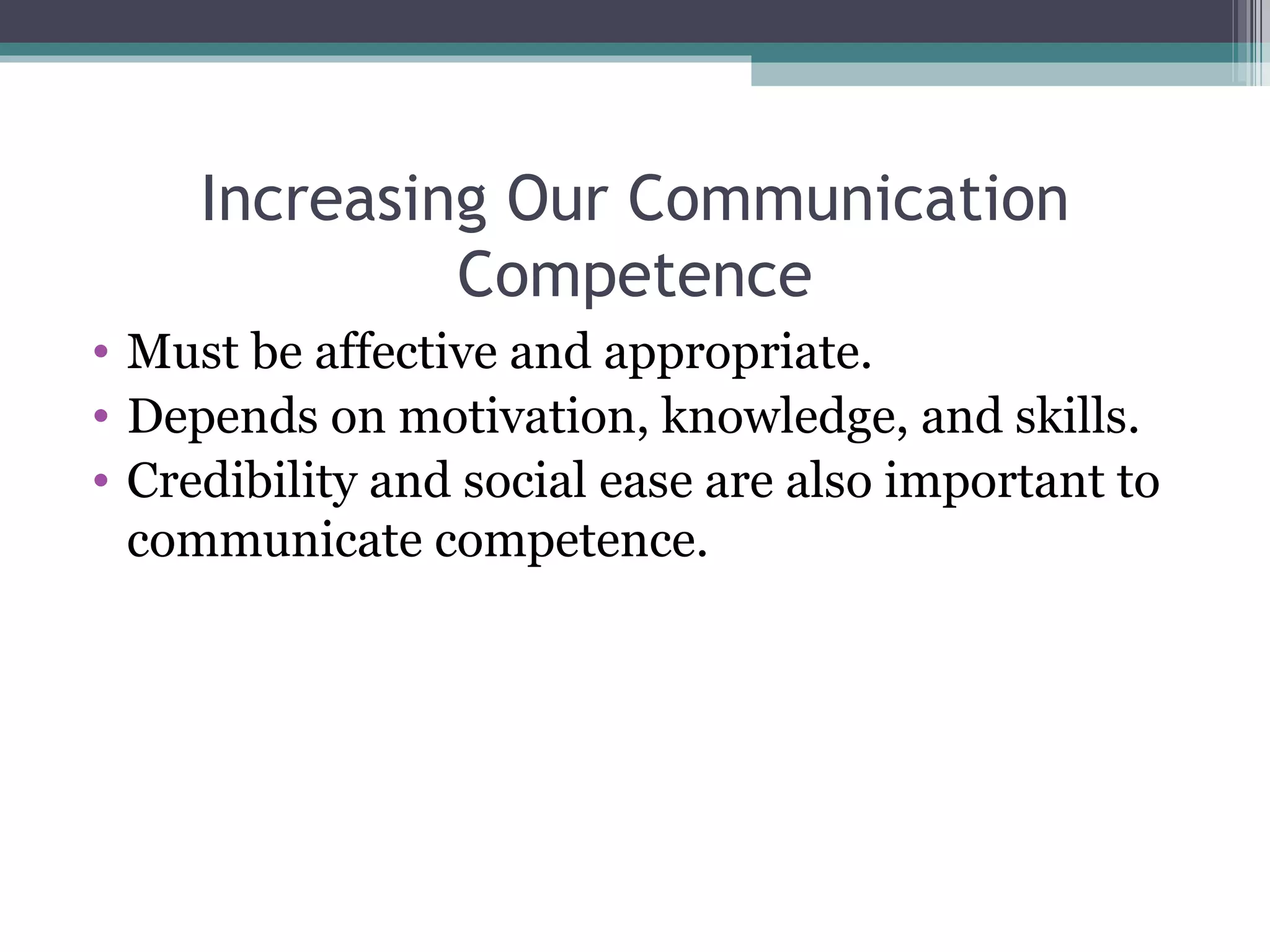 Increasing Our Communication Competence Must be affective and appropriate. Depends on motivation, knowledge, and skills. Credibility and social ease are also important to communicate competence. 