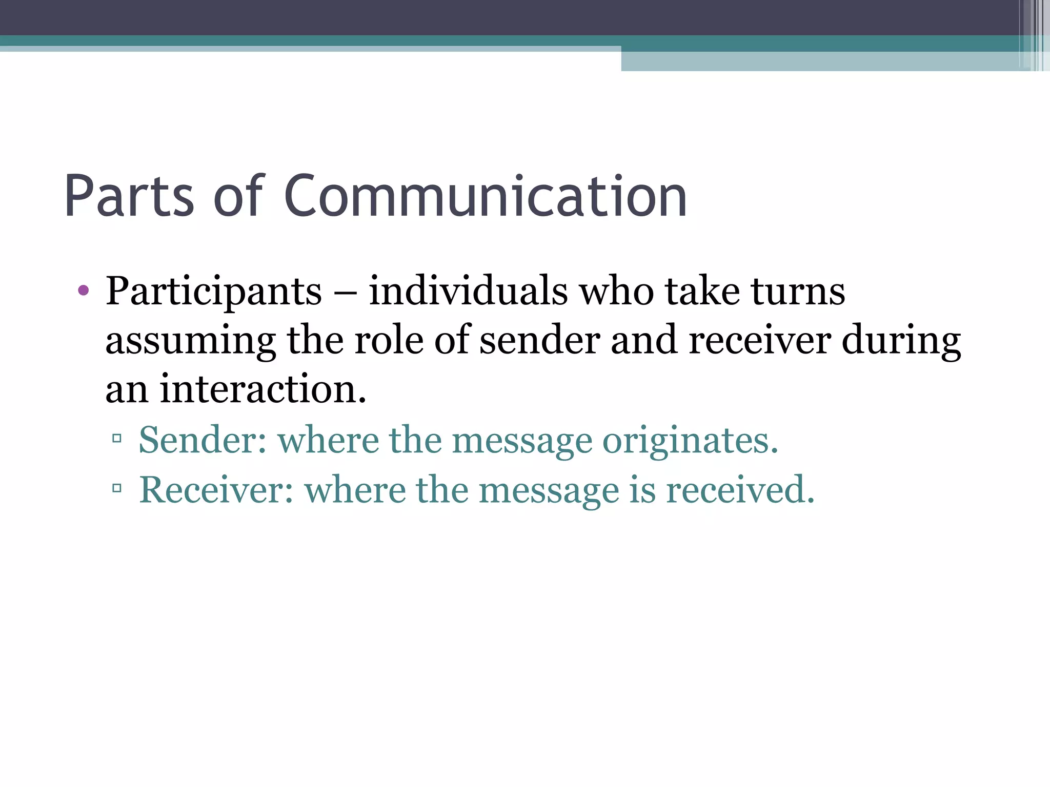 Parts of Communication Participants – individuals who take turns assuming the role of sender and receiver during an interaction. Sender: where the message originates. Receiver: where the message is received. 