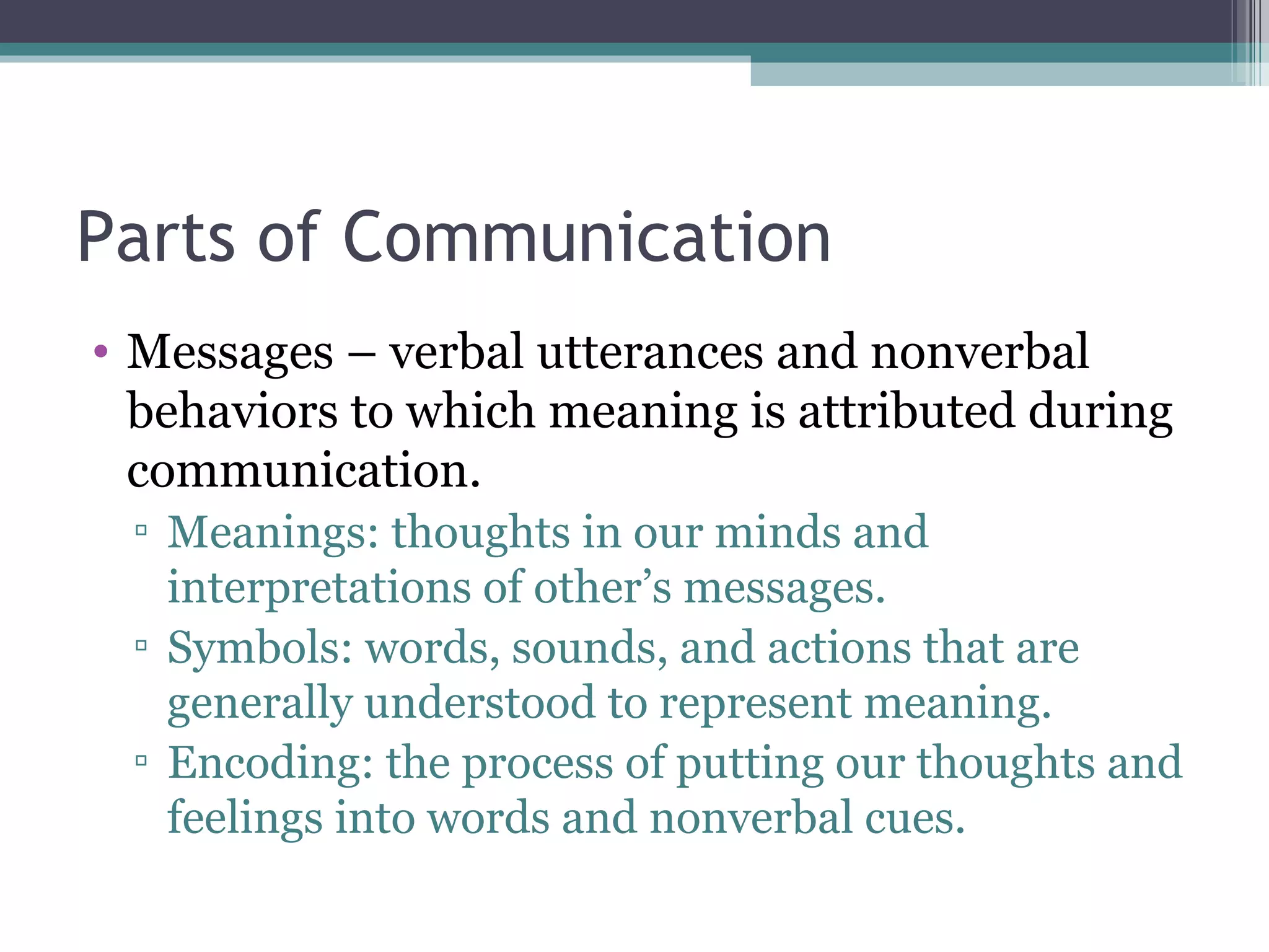 Parts of Communication Messages – verbal utterances and nonverbal behaviors to which meaning is attributed during communication. Meanings: thoughts in our minds and interpretations of other’s messages. Symbols: words, sounds, and actions that are generally understood to represent meaning. Encoding: the process of putting our thoughts and feelings into words and nonverbal cues. 