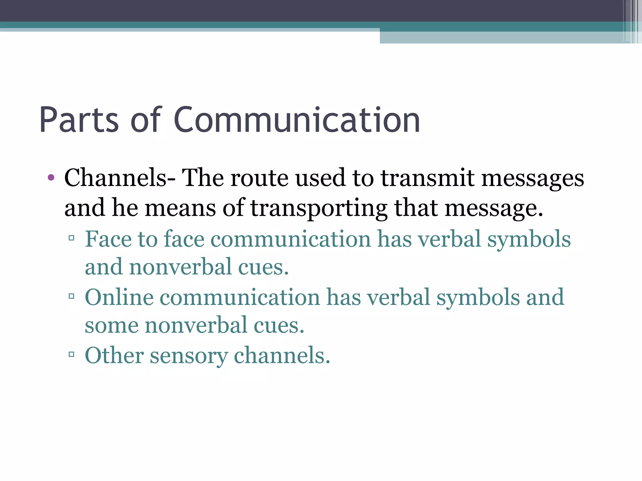 Parts of Communication Channels- The route used to transmit messages and he means of transporting that message. Face to face communication has verbal symbols and nonverbal cues. Online communication has verbal symbols and some nonverbal cues. Other sensory channels. 