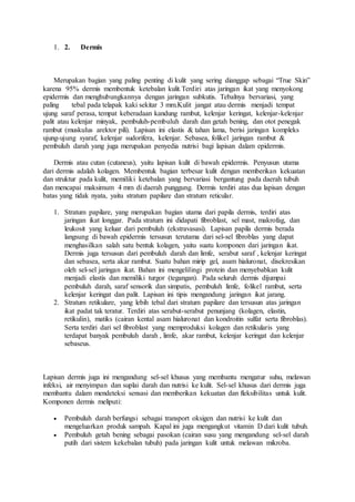 1. 2. Dermis
Merupakan bagian yang paling penting di kulit yang sering dianggap sebagai “True Skin”
karena 95% dermis membentuk ketebalan kulit.Terdiri atas jaringan ikat yang menyokong
epidermis dan menghubungkannya dengan jaringan subkutis. Tebalnya bervariasi, yang
paling tebal pada telapak kaki sekitar 3 mm.Kulit jangat atau dermis menjadi tempat
ujung saraf perasa, tempat keberadaan kandung rambut, kelenjar keringat, kelenjar-kelenjar
palit atau kelenjar minyak, pembuluh-pembuluh darah dan getah bening, dan otot penegak
rambut (muskulus arektor pili). Lapisan ini elastis & tahan lama, berisi jaringan kompleks
ujung-ujung syaraf, kelenjar sudorifera, kelenjar. Sebasea, folikel jaringan rambut &
pembuluh darah yang juga merupakan penyedia nutrisi bagi lapisan dalam epidermis.
Dermis atau cutan (cutaneus), yaitu lapisan kulit di bawah epidermis. Penyusun utama
dari dermis adalah kolagen. Membentuk bagian terbesar kulit dengan memberikan kekuatan
dan struktur pada kulit, memiliki ketebalan yang bervariasi bergantung pada daerah tubuh
dan mencapai maksimum 4 mm di daerah punggung. Dermis terdiri atas dua lapisan dengan
batas yang tidak nyata, yaitu stratum papilare dan stratum reticular.
1. Stratum papilare, yang merupakan bagian utama dari papila dermis, terdiri atas
jaringan ikat longgar. Pada stratum ini didapati fibroblast, sel mast, makrofag, dan
leukosit yang keluar dari pembuluh (ekstravasasi). Lapisan papila dermis berada
langsung di bawah epidermis tersusun terutama dari sel-sel fibroblas yang dapat
menghasilkan salah satu bentuk kolagen, yaitu suatu komponen dari jaringan ikat.
Dermis juga tersusun dari pembuluh darah dan limfe, serabut saraf , kelenjar keringat
dan sebasea, serta akar rambut. Suatu bahan mirip gel, asam hialuronat, disekresikan
oleh sel-sel jaringan ikat. Bahan ini mengelilingi protein dan menyebabkan kulit
menjadi elastis dan memiliki turgor (tegangan). Pada seluruh dermis dijumpai
pembuluh darah, saraf sensorik dan simpatis, pembuluh limfe, folikel rambut, serta
kelenjar keringat dan palit. Lapisan ini tipis mengandung jaringan ikat jarang.
2. Stratum retikulare, yang lebih tebal dari stratum papilare dan tersusun atas jaringan
ikat padat tak teratur. Terdiri atas serabut-serabut penunjang (kolagen, elastin,
retikulin), matiks (cairan kental asam hialuronat dan kondroitin sulfat serta fibroblas).
Serta terdiri dari sel fibroblast yang memproduksi kolagen dan retikularis yang
terdapat banyak pembuluh darah , limfe, akar rambut, kelenjar keringat dan kelenjar
sebaseus.
Lapisan dermis juga ini mengandung sel-sel khusus yang membantu mengatur suhu, melawan
infeksi, air menyimpan dan suplai darah dan nutrisi ke kulit. Sel-sel khusus dari dermis juga
membantu dalam mendeteksi sensasi dan memberikan kekuatan dan fleksibilitas untuk kulit.
Komponen dermis meliputi:
 Pembuluh darah berfungsi sebagai transport oksigen dan nutrisi ke kulit dan
mengeluarkan produk sampah. Kapal ini juga mengangkut vitamin D dari kulit tubuh.
 Pembuluh getah bening sebagai pasokan (cairan susu yang mengandung sel-sel darah
putih dari sistem kekebalan tubuh) pada jaringan kulit untuk melawan mikroba.
 