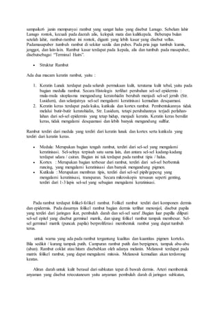 sampaike6 janin mempunyai rambut yang sangat halus yang disebut Lanugo. Sebelum lahir
Lanugo rontok, kecuali pada daerah :alis, kelopak mata dan kulitkepala. Beberapa bulan
setelah lahir, rambut-rambut ini rontok, diganti yang lebih kasar yang disebut vellus.
Padamasapuber :tumbuh rambut di sekitar saxila dan pubes. Pada pria juga tumbuh kumis,
jenggot, dan lain-lain. Rambut kasar terdapat pada :kepala, alis dan tumbuh pada masapuber,
disebutsebagai “Terminal Hairs”.
 Struktur Rambut
Ada dua macam keratin rambut, yaitu :
1. Keratin Lunak :terdapat pada seluruh permukaan kulit, terutama kulit tebal, yaitu pada
bagian medulla rambut. Secara Histologis :terlihat perubahan sel-sel epidermis :
mula-mula sitoplasma mengandung keratohialin berubah menjadi sel-sel jernih (Str.
Lusidum), dan selanjutnya sel-sel mengalami keratinisasi kemudian desquamasi.
2. Keratin keras :terdapat pada kuku, kutikula dan kortex rambut. Pembentukannya tidak
melalui butir-butir keratohialin, Str. Lusidum, tetapi perubahannya terjadi perlahan-
lahan dari sel-sel epidermis yang tetap hidup, menjadi keratin. Keratin keras bersifat
keras, tidak mengalami desquamasi dan lebih banyak mengandung sullfur.
Rambut terdiri dari medula yang terdiri dari keratin lunak dan kortex serta kutikula yang
terdiri dari keratin keras.
 Medula: Merupakan bagian tengah rambut, terdiri dari sel-sel yang mengalami
keratinisasi. Sel-selnya terpisah satu sama lain, dan antara sel-sel kadang-kadang
terdapat udara / cairan. Bagian ini tak terdapat pada rambut tipis / halus.
 Kortex : Merupakan bagian terbesar dari rambut, terdiri dari sel-sel berbentuk
runcing, yang mengalami keratinisasi dan banyak mengandung pigmen.
 Kutikula : Merupakan membran tipis, terdiri dari sel-sel pipih/gepeng yang
mengalami keratinisasi, transparan. Secara mikroskopis tersusun seperti genting,
terdiri dari 1-3 lapis sel-sel yang sebagian mengalami keratinisasi.
Pada rambut terdapat folikel-folikel rambut. Folikel rambut terdiri dari komponen dermis
dan epidermis. Pada dasarnya folikel rambut bagian dermis terlihat menonjol, disebut papila
yang terdiri dari :jaringan ikat, pembuluh darah dan sel-sel saraf .Bagian luar papilla diliputi
sel-sel epitel yang disebut germinal matrik, dan ujung folikel rambut tampak membesar. Sel-
sel germinal matrik (puncak papila) berproliferasi membentuk rambut yang dapat tumbuh
terus.
untuk warna yang ada pada rambut tergantung kualitas dan kuantitas pigmen korteks.
Bila sedikit / kurang tampak putih. Campuran rambut putih dan berpigmen, tampak abu-abu
(uban). Rambut coklat atau hitam disebabkan oleh adanya melanin. Melanosit terdapat pada
matrix folikel rambut, yang dapat mengalami mitosis. Melanosit kemudian akan terdorong
keatas.
Aliran darah untuk kulit berasal dari subkutan tepat di bawah dermis. Arteri membentuk
anyaman yang disebut retecutaneum yaitu anyaman pembuluh darah di jaringan subkutan,
 