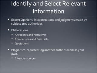 Identify and Select Relevant Information Expert Opinions: interpretations and judgments made by subject area authorities. Elaborations: Anecdotes and Narratives Comparisons and Contrasts Quotations Plagiarism: representing another author’s work as your own. Cite your sources. 