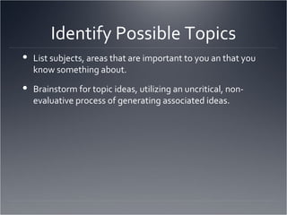 Identify Possible Topics List subjects, areas that are important to you an that you know something about. Brainstorm for topic ideas, utilizing an uncritical, non-evaluative process of generating associated ideas. 