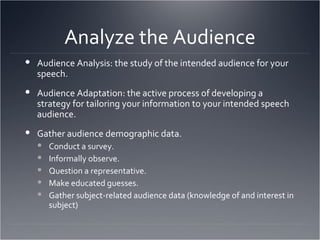 Analyze the Audience Audience Analysis: the study of the intended audience for your speech. Audience Adaptation: the active process of developing a strategy for tailoring your information to your intended speech audience. Gather audience demographic data. Conduct a survey. Informally observe. Question a representative. Make educated guesses. Gather subject-related audience data (knowledge of and interest in subject) 