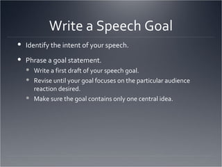Write a Speech Goal Identify the intent of your speech. Phrase a goal statement. Write a first draft of your speech goal. Revise until your goal focuses on the particular audience reaction desired. Make sure the goal contains only one central idea. 