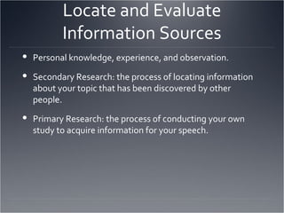 Locate and Evaluate Information Sources Personal knowledge, experience, and observation. Secondary Research: the process of locating information about your topic that has been discovered by other people. Primary Research: the process of conducting your own study to acquire information for your speech.  