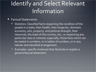 Identify and Select Relevant Information Factual Statements: Statistics: Classified facts respecting the condition of the people in a state, their health, their longevity, domestic economy, arts, property, and political strength, their resources, the state of the country, etc., or respecting any particular class or interest; especially, those facts which can be stated in numbers, or in tables of numbers, or in any tabular and classified arrangement. Examples: specific instances that illustrate or explain a general factual statement.  