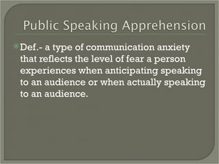 Def.- a type of communication anxiety that reflects the level of fear a person experiences when anticipating speaking to an audience or when actually speaking to an audience.  