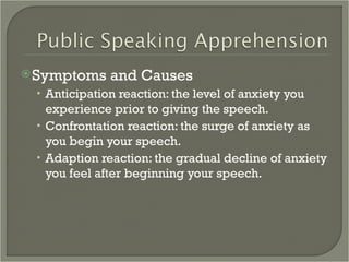 Symptoms and Causes Anticipation reaction: the level of anxiety you experience prior to giving the speech. Confrontation reaction: the surge of anxiety as you begin your speech. Adaption reaction: the gradual decline of anxiety you feel after beginning your speech. 