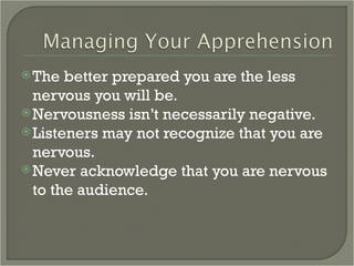 The better prepared you are the less nervous you will be. Nervousness isn’t necessarily negative. Listeners may not recognize that you are nervous. Never acknowledge that you are nervous to the audience. 