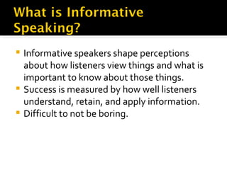 Informative speakers shape perceptions about how listeners view things and what is important to know about those things. Success is measured by how well listeners understand, retain, and apply information.  Difficult to not be boring. 