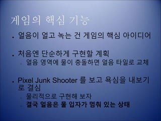 게임의 핵심 기능
● 얼음이 얼고 녹는 건 게임의 핵심 아이디어
● 처음엔 단순하게 구현할 계획
○ 얼음 영역에 물이 충돌하면 얼음 타일로 교체
● Pixel Junk Shooter 를 보고 욕심을 내보기
로 결심
○ 물리적으로 구현해 보자
○ 결국 얼음은 물 입자가 멈춰 있는 상태
 