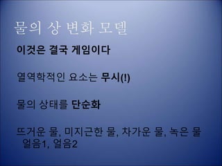 물의 상 변화 모델
이것은 결국 게임이다
열역학적인 요소는 무시(!)
물의 상태를 단순화
뜨거운 물, 미지근한 물, 차가운 물, 녹은 물
얼음1, 얼음2
 