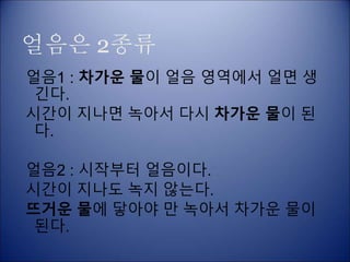 얼음은 2종류
얼음1 : 차가운 물이 얼음 영역에서 얼면 생
긴다.
시간이 지나면 녹아서 다시 차가운 물이 된
다.
얼음2 : 시작부터 얼음이다.
시간이 지나도 녹지 않는다.
뜨거운 물에 닿아야 만 녹아서 차가운 물이
된다.
 