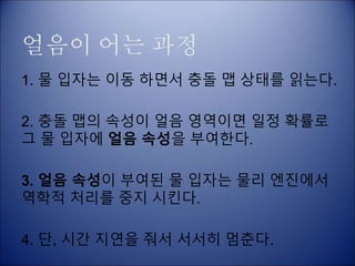 얼음이 어는 과정
1. 물 입자는 이동 하면서 충돌 맵 상태를 읽는다.
2. 충돌 맵의 속성이 얼음 영역이면 일정 확률로
그 물 입자에 얼음 속성을 부여한다.
3. 얼음 속성이 부여된 물 입자는 물리 엔진에서
역학적 처리를 중지 시킨다.
4. 단, 시간 지연을 줘서 서서히 멈춘다.
 