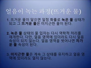 얼음이 녹는 과정(뜨거운 물)
1. 뜨거운 물이 닿으면 일정 확률로 녹은 물 상태가
되고 그 뜨거운 물은 미지근한 물이 된다.
2. 녹은 물 상태의 물 입자는 다시 역학적 처리를
재개한다. 다만, 얼음 영역에 있더라도 다시 얼음
속성이 되지 않는다. 얼음 영역을 벗어나면 차가
운 물 속성이 된다.
3. 미지근한 물은 계속 그 상태를 유지하고 얼음 영
역에 있더라도 얼지 않는다.
 