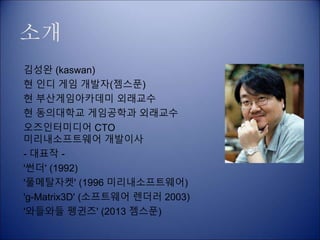 소개
김성완 (kaswan)
현 인디 게임 개발자(젬스푼)
현 부산게임아카데미 외래교수
현 동의대학교 게임공학과 외래교수
오즈인터미디어 CTO
미리내소프트웨어 개발이사
- 대표작 -
'썬더' (1992)
'풀메탈자켓' (1996 미리내소프트웨어)
'g-Matrix3D' (소프트웨어 렌더러 2003)
'와들와들 펭귄즈' (2013 젬스푼)
 