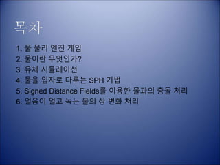 목차
1. 물 물리 엔진 게임
2. 물이란 무엇인가?
3. 유체 시뮬레이션
4. 물을 입자로 다루는 SPH 기법
5. Signed Distance Fields를 이용한 물과의 충돌 처리
6. 얼음이 얼고 녹는 물의 상 변화 처리
 