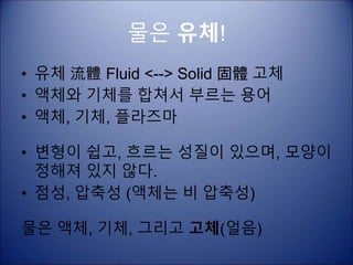 물은 유체!
• 유체 流體 Fluid <--> Solid 固體 고체
• 액체와 기체를 합쳐서 부르는 용어
• 액체, 기체, 플라즈마
• 변형이 쉽고, 흐르는 성질이 있으며, 모양이
정해져 있지 않다.
• 점성, 압축성 (액체는 비 압축성)
물은 액체, 기체, 그리고 고체(얼음)
 