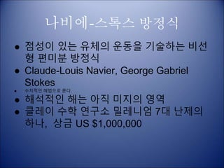 나비에-스톡스 방정식
● 점성이 있는 유체의 운동을 기술하는 비선
형 편미분 방정식
● Claude-Louis Navier, George Gabriel
Stokes
● 수치적인 해법으로 푼다.
● 해석적인 해는 아직 미지의 영역
● 클레이 수학 연구소 밀레니엄 7대 난제의
하나, 상금 US $1,000,000
 