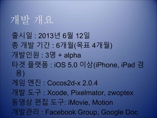 개발 개요
출시일 : 2013년 6월 12일
총 개발 기간 : 6개월(목표 4개월)
개발인원 : 3명 + alpha
타겟 플랫폼 : iOS 5.0 이상(iPhone, iPad 겸
용)
게임 엔진 : Cocos2d-x 2.0.4
개발 도구 : Xcode, Pixelmator, zwoptex
동영상 편집 도구: iMovie, Motion
개발관리 : Facebook Group, Google Doc
 