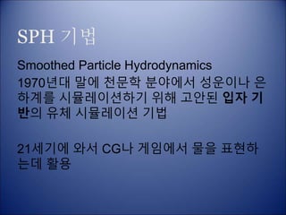SPH 기법
Smoothed Particle Hydrodynamics
1970년대 말에 천문학 분야에서 성운이나 은
하계를 시뮬레이션하기 위해 고안된 입자 기
반의 유체 시뮬레이션 기법
21세기에 와서 CG나 게임에서 물을 표현하
는데 활용
 