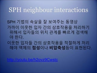 SPH neighbour interactions
SPH 기법의 속살을 잘 보여주는 동영상
가까이 이웃한 입자 간의 상호작용을 처리하기
위해서 입자들의 위치 관계를 빠르게 검색해
야 한다.
이웃한 입자들 간의 상호작용을 적절하게 처리
해야 액체의 점성이나 비압축성등이 표현된다.
http://youtu.be/h2ovz9Cwstc
 