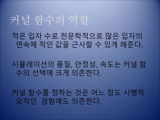 커널 함수의 역할
적은 입자 수로 천문학적으로 많은 입자의
연속체 적인 값을 근사할 수 있게 해준다.
시뮬레이션의 품질, 안정성, 속도는 커널 함
수의 선택에 크게 의존한다.
커널 함수를 정하는 것은 어느 정도 시행착
오적인 경험에도 의존한다.
 