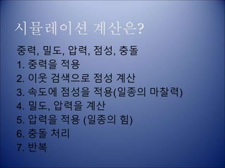 시뮬레이션 계산은?
중력, 밀도, 압력, 점성, 충돌
1. 중력을 적용
2. 이웃 검색으로 점성 계산
3. 속도에 점성을 적용(일종의 마찰력)
4. 밀도, 압력을 계산
5. 압력을 적용 (일종의 힘)
6. 충돌 처리
7. 반복
 