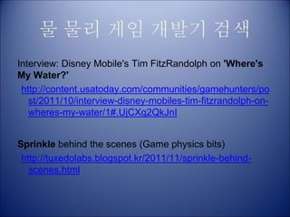물 물리 게임 개발기 검색
Interview: Disney Mobile's Tim FitzRandolph on 'Where's
My Water?'
http://content.usatoday.com/communities/gamehunters/po
st/2011/10/interview-disney-mobiles-tim-fitzrandolph-on-
wheres-my-water/1#.UjCXq2QkJnI
Sprinkle behind the scenes (Game physics bits)
http://tuxedolabs.blogspot.kr/2011/11/sprinkle-behind-
scenes.html
 