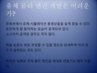 유체 물리 엔진 개발은 어려운
가?
유튜브에서 유체 시뮬레이션 동영상들을 쉽게 찾을 수 있다.
온전하게 잘 동작하는 모습이 공개되어 있다.
소스까지 공개된 경우도 적지 않다.
학술 논문도 바로 코딩할 수 있을 정도로 상세하게 의사 코
드가 실려있는 것도 있다.
하지만 실제로 유체 물리 엔진을 제대로 만들기는 매우 어렵
다.
 