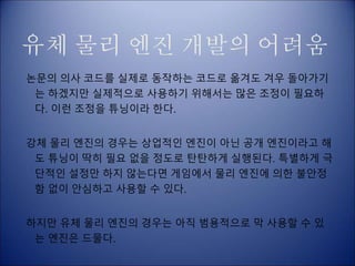 유체 물리 엔진 개발의 어려움
논문의 의사 코드를 실제로 동작하는 코드로 옮겨도 겨우 돌아가기
는 하겠지만 실제적으로 사용하기 위해서는 많은 조정이 필요하
다. 이런 조정을 튜닝이라 한다.
강체 물리 엔진의 경우는 상업적인 엔진이 아닌 공개 엔진이라고 해
도 튜닝이 딱히 필요 없을 정도로 탄탄하게 실행된다. 특별하게 극
단적인 설정만 하지 않는다면 게임에서 물리 엔진에 의한 불안정
함 없이 안심하고 사용할 수 있다.
하지만 유체 물리 엔진의 경우는 아직 범용적으로 막 사용할 수 있
는 엔진은 드물다.
 