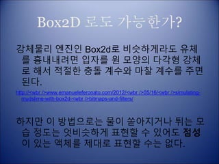 Box2D 로도 가능한가?
강체물리 엔진인 Box2d로 비슷하게라도 유체
를 흉내내려면 입자를 원 모양의 다각형 강체
로 해서 적절한 충돌 계수와 마찰 계수를 주면
된다.
http://<wbr />www.emanueleferonato.com/2012/<wbr />05/16/<wbr />simulating-
mudslime-with-box2d-<wbr />bitmaps-and-filters/
하지만 이 방법으로는 물이 쏟아지거나 튀는 모
습 정도는 엇비슷하게 표현할 수 있어도 점성
이 있는 액체를 제대로 표현할 수는 없다.
 